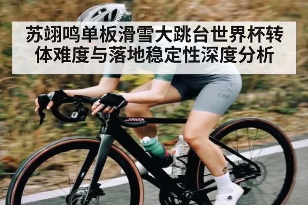 苏翊鸣单板滑雪大跳台世界杯转体难度与落地稳定性深度分析